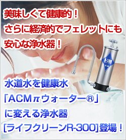 美味しくて健康的！さらに経済的でフェレットにも安心な浄水器！水道水を健康水「ACMπウォーター」に変える浄水器[ライフクリーンR-300]登場！